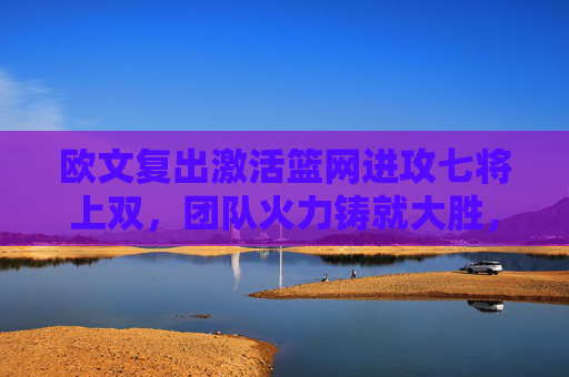 欧文复出激活篮网进攻七将上双,团队火力铸就大胜,欧文复出激活篮网 七将上双火力铸就大胜