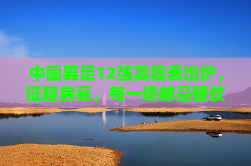 中国男足12强赛程表出炉，征程启幕，每一场都是硬仗与考验，中国男足12强赛程出炉，征程启幕，场场硬仗