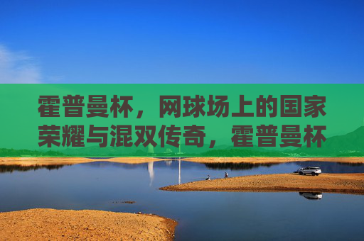 霍普曼杯，网球场上的国家荣耀与混双传奇，霍普曼杯，网球场上的国家荣耀与混双传奇