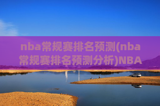 nba常规赛排名预测(nba常规赛排名预测分析)NBA常规赛排名预测分析