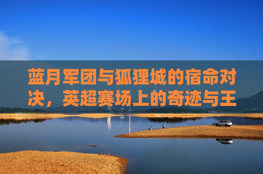 蓝月军团与狐狸城的宿命对决，英超赛场上的奇迹与王权，蓝月军团与狐狸城，英超宿命对决中的奇迹与王权