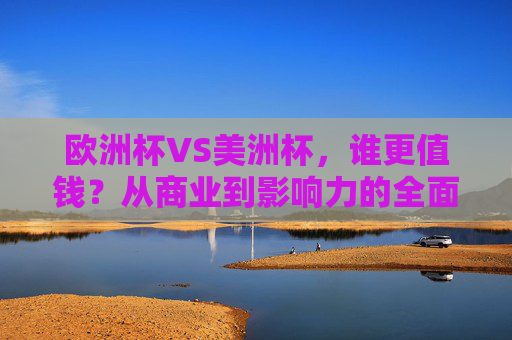 欧洲杯VS美洲杯，谁更值钱？从商业到影响力的全面对决，欧洲杯VS美洲杯，商业与影响力的价值对决