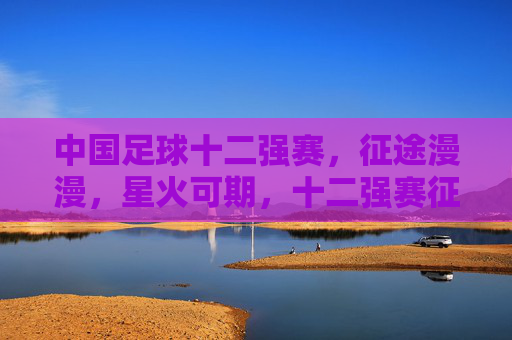 中国足球十二强赛，征途漫漫，星火可期，十二强赛征途漫漫，星火可期