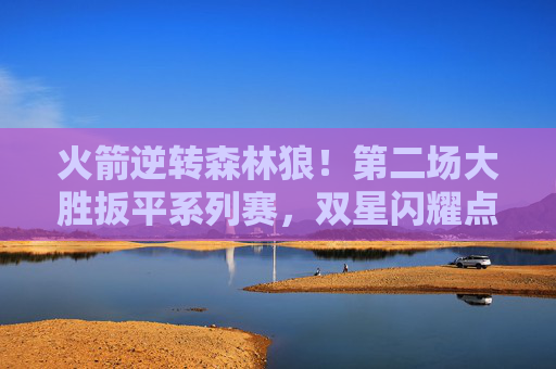 火箭逆转森林狼!第二场大胜扳平系列赛,双星闪耀点燃主场,火箭逆转森林狼 双星闪耀扳平系列赛