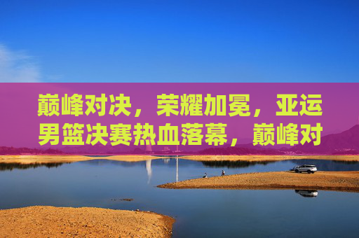 巅峰对决，荣耀加冕，亚运男篮决赛热血落幕，巅峰对决荣耀加冕！亚运男篮决赛热血落幕