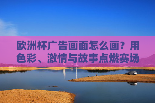 欧洲杯广告画面怎么画？用色彩、激情与故事点燃赛场之外的品牌温度，欧洲杯广告，以色彩、激情、故事点燃品牌温度