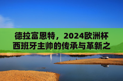 德拉富恩特,2024欧洲杯西班牙主帅的传承与革新之路,2024欧洲杯西班牙主帅德拉富恩特,传承与革新之路