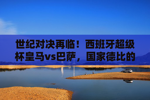 世纪对决再临！西班牙超级杯皇马vs巴萨，国家德比的巅峰风暴，世纪对决再临！西班牙超级杯皇马vs巴萨国家德比巅峰风暴