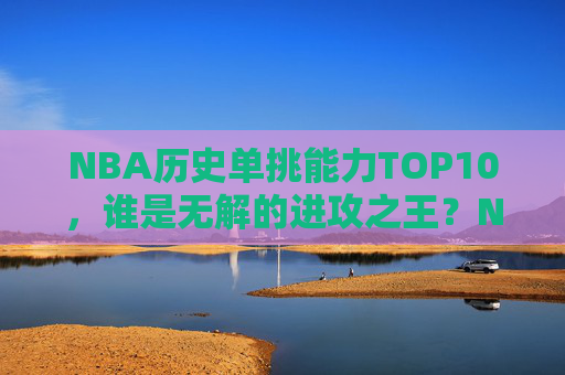 NBA历史单挑能力TOP10,谁是无解的进攻之王?NBA历史单挑能力TOP10,谁是无解的进攻之王?