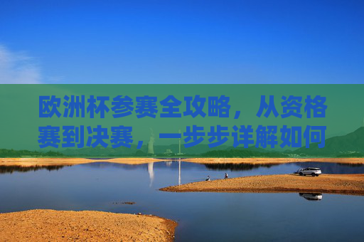 欧洲杯参赛全攻略,从资格赛到决赛,一步步详解如何踏上欧洲之巅