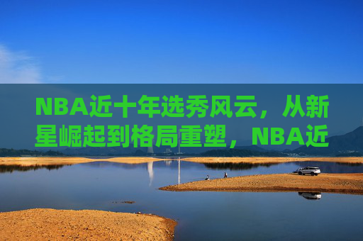 NBA近十年选秀风云，从新星崛起到格局重塑，NBA近十年选秀风云，从新星崛起到格局重塑
