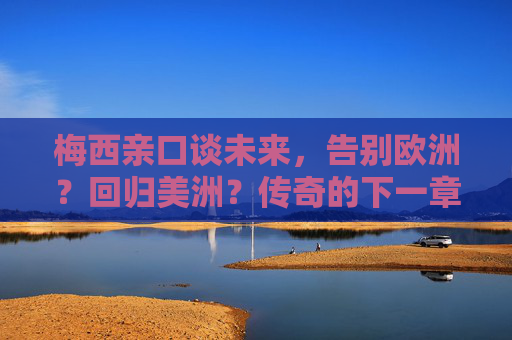 梅西亲口谈未来,告别欧洲?回归美洲?传奇的下一章悬念揭晓!梅西未来去向揭晓,告别欧洲或回归美洲,传奇下一章开启