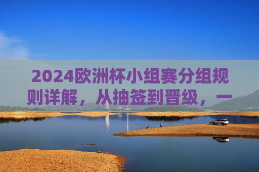 2024欧洲杯小组赛分组规则详解,从抽签到晋级,一文读懂