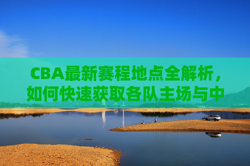 CBA最新赛程地点全解析,如何快速获取各队主场与中立赛场地信息,CBA最新赛程地点全解析,快速获取各队主场与中立场地信息