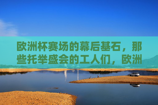 欧洲杯赛场的幕后基石,那些托举盛会的工人们,欧洲杯幕后基石,托举盛会的工人们