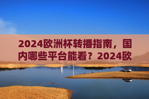 2024欧洲杯转播指南，国内哪些平台能看？2024欧洲杯国内转播平台指南
