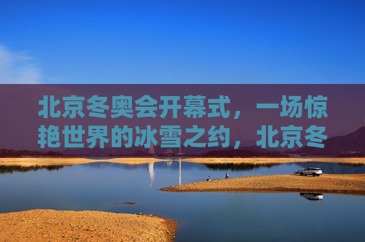 北京冬奥会开幕式，一场惊艳世界的冰雪之约，北京冬奥会开幕式，惊艳世界的冰雪之约