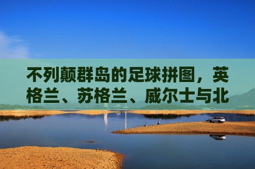 不列颠群岛的足球拼图,英格兰、苏格兰、威尔士与北爱尔兰国家队名单解析,不列颠群岛足球拼图,英伦四国国家队名单解析