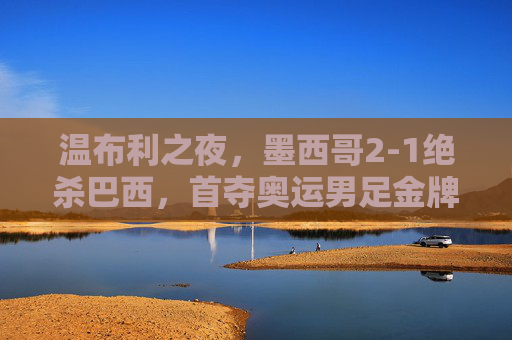 温布利之夜，墨西哥2-1绝杀巴西，首夺奥运男足金牌，温布利之夜，墨西哥2-1绝杀巴西首夺奥运男足金牌