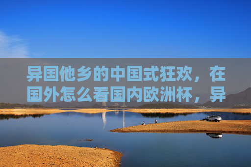 异国他乡的中国式狂欢,在国外怎么看国内欧洲杯,异国他乡的中国式狂欢,海外视角看国内欧洲杯