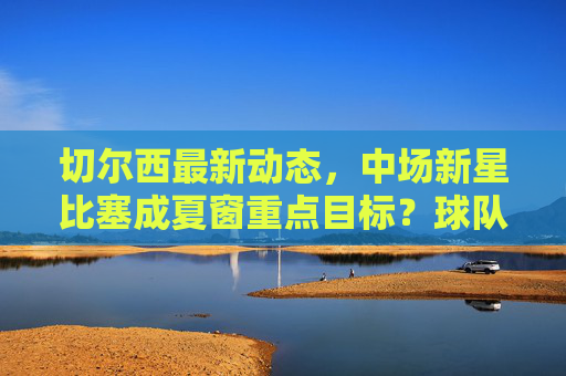 切尔西最新动态，中场新星比塞成夏窗重点目标？球队引援策略引关注，切尔西夏窗引援引关注，中场新星比塞成重点目标？