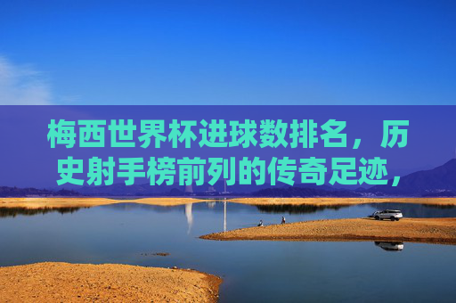 梅西世界杯进球数排名，历史射手榜前列的传奇足迹，梅西，世界杯射手榜前列的传奇足迹