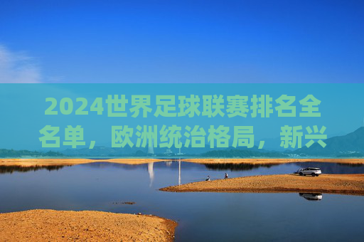 2024世界足球联赛排名全名单,欧洲统治格局,新兴力量崛起,2024世界足球联赛排名全名单,欧洲统治与新兴力量崛起