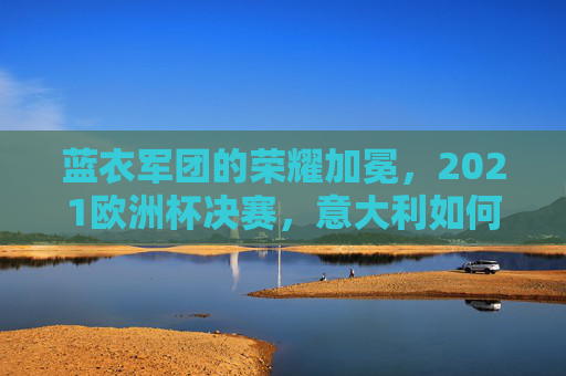 蓝衣军团的荣耀加冕,2021欧洲杯决赛,意大利如何时隔53年重登欧洲之巅,蓝衣军团时隔53年加冕,2021欧洲杯决赛重登欧洲之巅