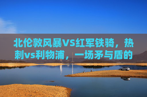 北伦敦风暴VS红军铁骑,热刺vs利物浦,一场矛与盾的巅峰对话,北伦敦风暴VS红军铁骑,矛与盾的巅峰对话