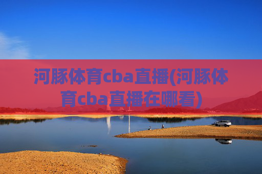 河豚体育cba直播(河豚体育cba直播在哪看)