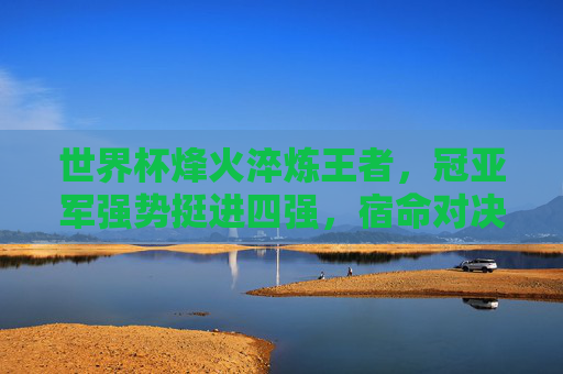 世界杯烽火淬炼王者，冠亚军强势挺进四强，宿命对决点燃终极舞台，世界杯冠亚军宿命对决四强，终极舞台王者之战