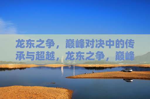 龙东之争,巅峰对决中的传承与超越,龙东之争,巅峰对决中的传承与超越