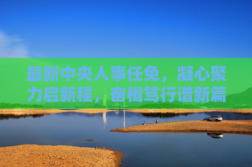 最新中央人事任免,凝心聚力启新程,奋楫笃行谱新篇,中央人事任免启新程 奋楫笃行谱新篇