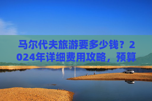 马尔代夫旅游要多少钱?2024年详细费用攻略,预算多少够玩?2024年马尔代夫旅游费用攻略,预算多少够玩?
