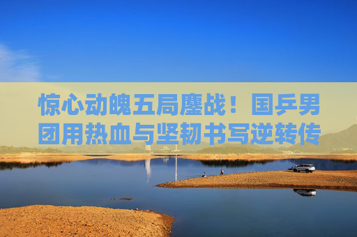惊心动魄五局鏖战！国乒男团用热血与坚韧书写逆转传奇，国乒男团五局鏖战逆转书写传奇