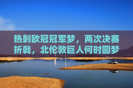 热刺欧冠冠军梦，两次决赛折戟，北伦敦巨人何时圆梦？热刺两次决赛折戟，北伦敦巨人欧冠梦何时圆？