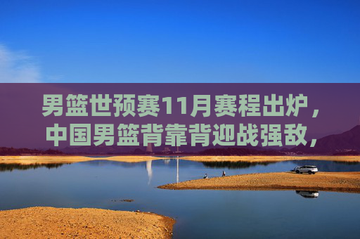 男篮世预赛11月赛程出炉，中国男篮背靠背迎战强敌，出线生死战启幕，男篮世预赛11月赛程出炉，中国男篮背靠背迎强敌，出线生死战启幕
