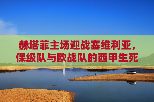 赫塔菲主场迎战塞维利亚，保级队与欧战队的西甲生死时速，保级队赫塔菲主场迎战欧战塞维利亚，西甲生死时速