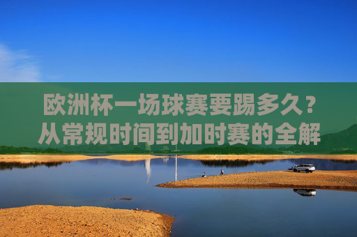 欧洲杯一场球赛要踢多久？从常规时间到加时赛的全解析，欧洲杯比赛时长全解析，从常规时间到加时赛