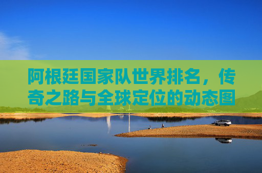 阿根廷国家队世界排名,传奇之路与全球定位的动态图景,阿根廷国家队,世界排名、传奇之路与全球定位动态