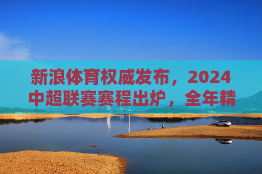 新浪体育权威发布，2024中超联赛赛程出炉，全年精彩对决一览，新浪体育权威发布，2024中超联赛赛程出炉 全年精彩对决一览