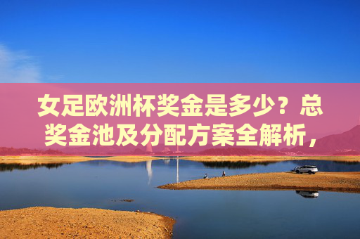 女足欧洲杯奖金是多少?总奖金池及分配方案全解析,女足欧洲杯奖金总奖金池及分配方案全解析