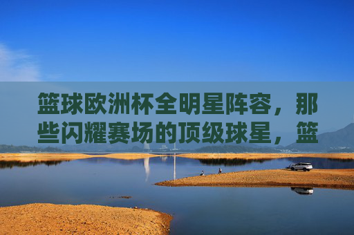 篮球欧洲杯全明星阵容，那些闪耀赛场的顶级球星，篮球欧洲杯全明星阵容，闪耀赛场的顶级球星