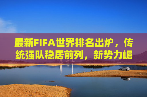 最新FIFA世界排名出炉,传统强队稳居前列,新势力崛起搅动格局