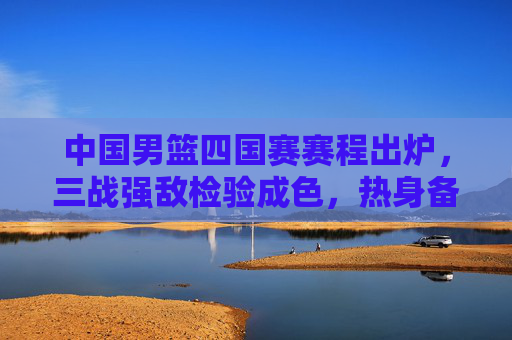中国男篮四国赛赛程出炉,三战强敌检验成色,热身备战剑指国际赛场,中国男篮四国赛赛程出炉,三战强敌检验成色剑指国际赛场