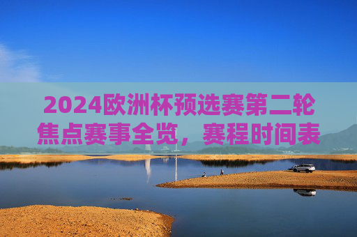 2024欧洲杯预选赛第二轮焦点赛事全览，赛程时间表与看点解析，2024欧洲杯预选赛第二轮焦点赛事全览，赛程时间表与看点解析
