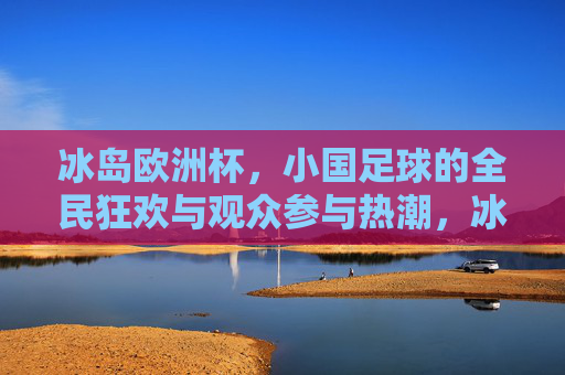 冰岛欧洲杯，小国足球的全民狂欢与观众参与热潮，冰岛欧洲杯，小国足球的全民狂欢与参与热潮