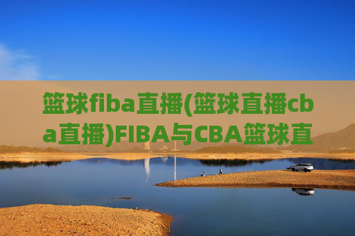 篮球fiba直播(篮球直播cba直播)FIBA与CBA篮球直播