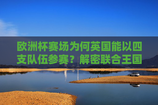 欧洲杯赛场为何英国能以四支队伍参赛?解密联合王国的足球分治之谜,英国四队出征欧洲杯,解密联合王国足球分治
