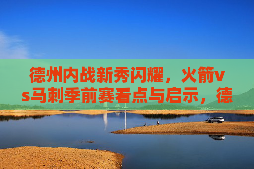 德州内战新秀闪耀,火箭vs马刺季前赛看点与启示,德州内战新秀闪耀,火箭vs马刺季前赛看点与启示
